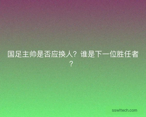 国足主帅是否应换人？谁是下一位胜任者？