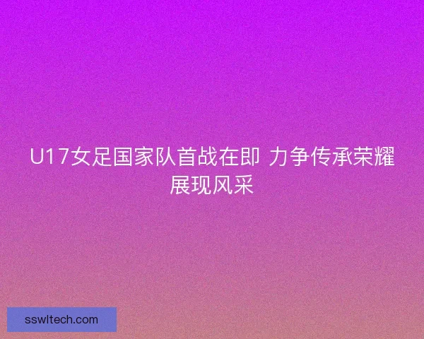 U17女足国家队首战在即 力争传承荣耀展现风采