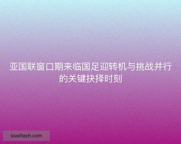 亚国联窗口期来临国足迎转机与挑战并行的关键抉择时刻