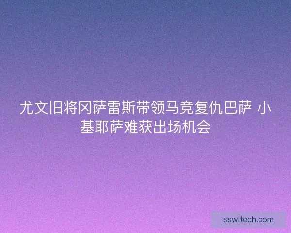 尤文旧将冈萨雷斯带领马竞复仇巴萨 小基耶萨难获出场机会
