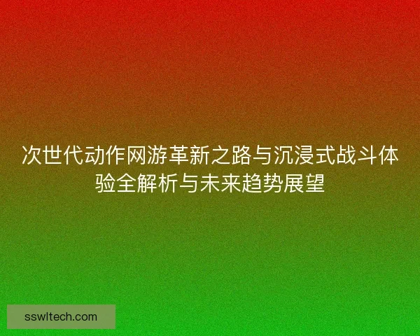 次世代动作网游革新之路与沉浸式战斗体验全解析与未来趋势展望