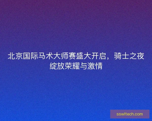 北京国际马术大师赛盛大开启，骑士之夜绽放荣耀与激情