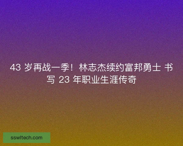 43 岁再战一季！林志杰续约富邦勇士 书写 23 年职业生涯传奇